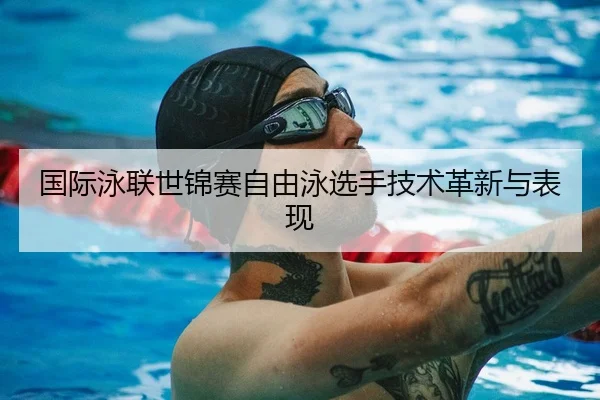 国际泳联世锦赛自由泳选手技术革新与表现（QYGSports）